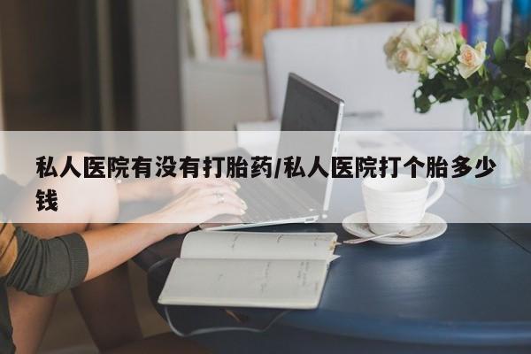 网上米索前列醇在线购买，私人医院有没有打胎药/私人医院打个胎多少钱