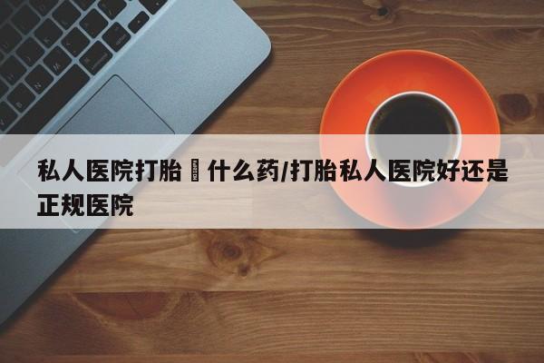 网上米索前列醇在线购买，私人医院打胎給什么药/打胎私人医院好还是正规医院